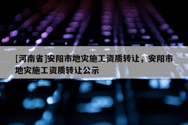 [河南省]安陽市地災(zāi)施工資質(zhì) *** ，安陽市地災(zāi)施工資質(zhì) *** 公示