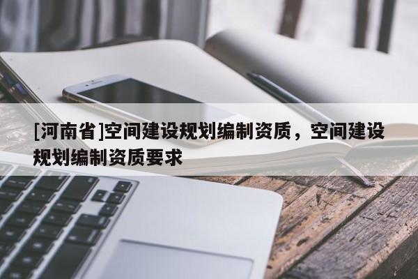 [河南省]空間建設規劃編制資質，空間建設規劃編制資質要求