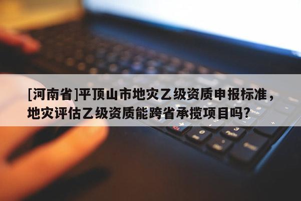 [河南省]平頂山市地災乙級資質申報標準，地災評估乙級資質能跨省承攬項目嗎?