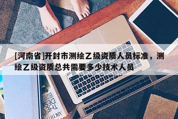 [河南省]開封市測繪乙級(jí)資質(zhì)人員標(biāo)準(zhǔn)，測繪乙級(jí)資質(zhì)總共需要多少技術(shù)人員