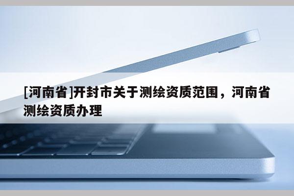 [河南省]開封市關(guān)于測繪資質(zhì)范圍，河南省測繪資質(zhì)辦理